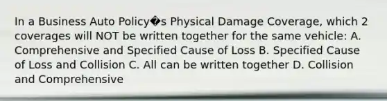 In a Business Auto Policy�s Physical Damage Coverage, which 2 coverages will NOT be written together for the same vehicle: A. Comprehensive and Specified Cause of Loss B. Specified Cause of Loss and Collision C. All can be written together D. Collision and Comprehensive