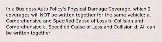 In a Business Auto Policy's Physical Damage Coverage, which 2 coverages will NOT be written together for the same vehicle: a. Comprehensive and Specified Cause of Loss b. Collision and Comprehensive c. Specified Cause of Loss and Collision d. All can be written together