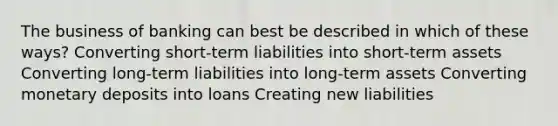 The business of banking can best be described in which of these ways? Converting short-term liabilities into short-term assets Converting long-term liabilities into long-term assets Converting monetary deposits into loans Creating new liabilities