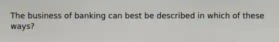 The business of banking can best be described in which of these ways?