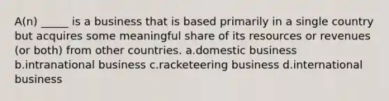 A(n) _____ is a business that is based primarily in a single country but acquires some meaningful share of its resources or revenues (or both) from other countries. a.domestic business b.intranational business c.racketeering business d.international business