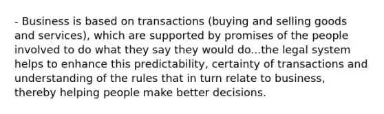 - Business is based on transactions (buying and selling goods and services), which are supported by promises of the people involved to do what they say they would do...the legal system helps to enhance this predictability, certainty of transactions and understanding of the rules that in turn relate to business, thereby helping people make better decisions.