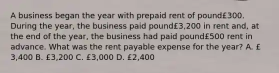 A business began the year with prepaid rent of pound£300. During the​ year, the business paid pound£​3,200 in rent​ and, at the end of the​ year, the business had paid pound£500 rent in advance. What was the rent payable expense for the​ year? A. £​3,400 B. £​3,200 C. £​3,000 D. £​2,400