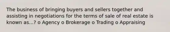 The business of bringing buyers and sellers together and assisting in negotiations for the terms of sale of real estate is known as...? o Agency o Brokerage o Trading o Appraising