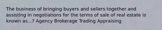 The business of bringing buyers and sellers together and assisting in negotiations for the terms of sale of real estate is known as...? Agency Brokerage Trading Appraising