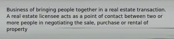 Business of bringing people together in a real estate transaction. A real estate licensee acts as a point of contact between two or more people in negotiating the sale, purchase or rental of property