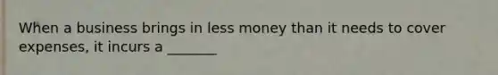 When a business brings in less money than it needs to cover expenses, it incurs a _______