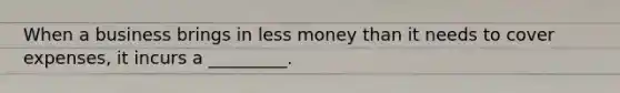 When a business brings in less money than it needs to cover expenses, it incurs a _________.