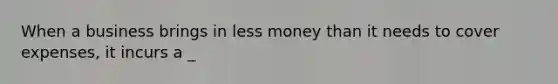 When a business brings in less money than it needs to cover expenses, it incurs a _