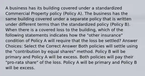 A business has its building covered under a standardized Commercial Property policy (Policy A). The business has the same building covered under a separate policy that is written under different terms than the standardized policy (Policy B). When there is a covered loss to the building, which of the following statements indicates how the "other insurance" condition of Policy A will require that the loss be settled? Answer Choices: Select the Correct Answer Both policies will settle using the "contribution by equal shares" method. Policy B will be primary and Policy A will be excess. Both policies will pay their "pro-rata share" of the loss. Policy A will be primary and Policy B will be excess.