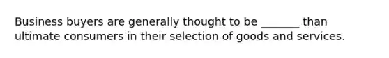 Business buyers are generally thought to be _______ than ultimate consumers in their selection of goods and services.