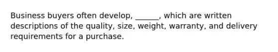 Business buyers often develop, ______, which are written descriptions of the quality, size, weight, warranty, and delivery requirements for a purchase.