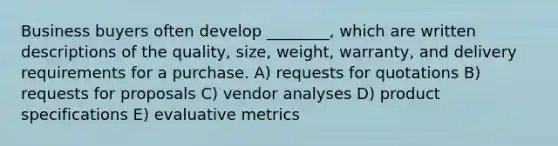 Business buyers often develop ________, which are written descriptions of the quality, size, weight, warranty, and delivery requirements for a purchase. A) requests for quotations B) requests for proposals C) vendor analyses D) product specifications E) evaluative metrics