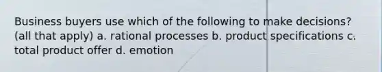 Business buyers use which of the following to make decisions? (all that apply) a. rational processes b. product specifications c. total product offer d. emotion