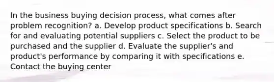 In the business buying decision process, what comes after problem recognition? a. Develop product specifications b. Search for and evaluating potential suppliers c. Select the product to be purchased and the supplier d. Evaluate the supplier's and product's performance by comparing it with specifications e. Contact the buying center