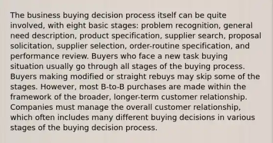 The business buying decision process itself can be quite involved, with eight basic stages: problem recognition, general need description, product specification, supplier search, proposal solicitation, supplier selection, order-routine specification, and performance review. Buyers who face a new task buying situation usually go through all stages of the buying process. Buyers making modified or straight rebuys may skip some of the stages. However, most B-to-B purchases are made within the framework of the broader, longer-term customer relationship. Companies must manage the overall customer relationship, which often includes many different buying decisions in various stages of the buying decision process.