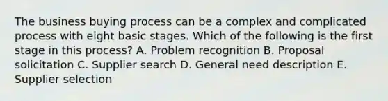 The business buying process can be a complex and complicated process with eight basic stages. Which of the following is the first stage in this​ process? A. Problem recognition B. Proposal solicitation C. Supplier search D. General need description E. Supplier selection