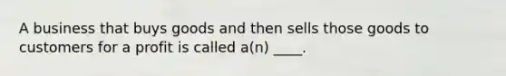 A business that buys goods and then sells those goods to customers for a profit is called a(n) ____.