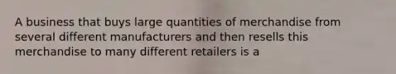 A business that buys large quantities of merchandise from several different manufacturers and then resells this merchandise to many different retailers is a