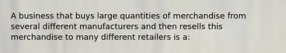 A business that buys large quantities of merchandise from several different manufacturers and then resells this merchandise to many different retailers is a: