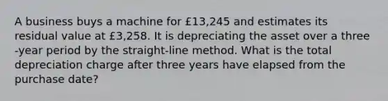 A business buys a machine for £13,245 and estimates its residual value at £3,258. It is depreciating the asset over a three​-year period by the​ straight-line method. What is the total depreciation charge after three years have elapsed from the purchase​ date?