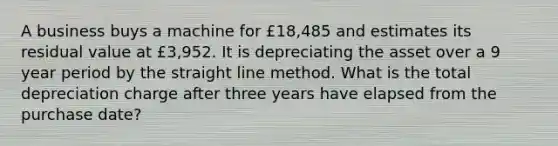 A business buys a machine for £18,485 and estimates its residual value at £3,952. It is depreciating the asset over a 9 year period by the straight line method. What is the total depreciation charge after three years have elapsed from the purchase date?