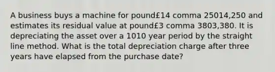 A business buys a machine for pound£14 comma 25014,250 and estimates its residual value at pound£3 comma 3803,380. It is depreciating the asset over a 1010 year period by the straight line method. What is the total depreciation charge after three years have elapsed from the purchase​ date?