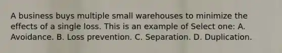 A business buys multiple small warehouses to minimize the effects of a single loss. This is an example of Select one: A. Avoidance. B. Loss prevention. C. Separation. D. Duplication.