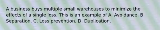 A business buys multiple small warehouses to minimize the effects of a single loss. This is an example of A. Avoidance. B. Separation. C. Loss prevention. D. Duplication.