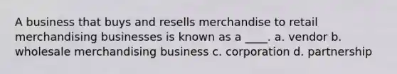 A business that buys and resells merchandise to retail merchandising businesses is known as a ____. a. vendor b. wholesale merchandising business c. corporation d. partnership