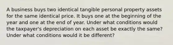 A business buys two identical tangible personal property assets for the same identical price. It buys one at the beginning of the year and one at the end of year. Under what conditions would the taxpayer's depreciation on each asset be exactly the same? Under what conditions would it be different?