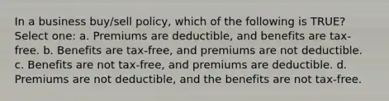 In a business buy/sell policy, which of the following is TRUE? Select one: a. Premiums are deductible, and benefits are tax-free. b. Benefits are tax-free, and premiums are not deductible. c. Benefits are not tax-free, and premiums are deductible. d. Premiums are not deductible, and the benefits are not tax-free.