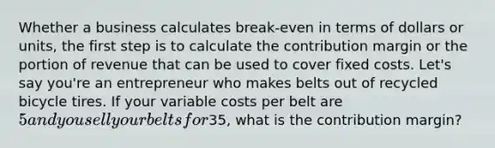 Whether a business calculates break-even in terms of dollars or units, the first step is to calculate the contribution margin or the portion of revenue that can be used to cover fixed costs. Let's say you're an entrepreneur who makes belts out of recycled bicycle tires. If your variable costs per belt are 5 and you sell your belts for35, what is the contribution margin?