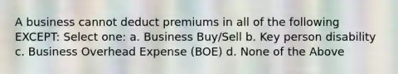 A business cannot deduct premiums in all of the following EXCEPT: Select one: a. Business Buy/Sell b. Key person disability c. Business Overhead Expense (BOE) d. None of the Above