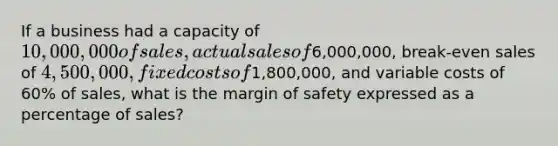 If a business had a capacity of 10,000,000 of sales, actual sales of6,000,000, break-even sales of 4,500,000, fixed costs of1,800,000, and variable costs of 60% of sales, what is the margin of safety expressed as a percentage of sales?