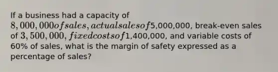 If a business had a capacity of 8,000,000 of sales, actual sales of5,000,000, break-even sales of 3,500,000, fixed costs of1,400,000, and variable costs of 60% of sales, what is the margin of safety expressed as a percentage of sales?