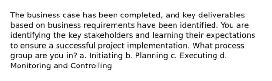 The business case has been completed, and key deliverables based on business requirements have been identified. You are identifying the key stakeholders and learning their expectations to ensure a successful project implementation. What process group are you in? a. Initiating b. Planning c. Executing d. Monitoring and Controlling