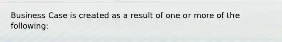 Business Case is created as a result of one or more of the following: