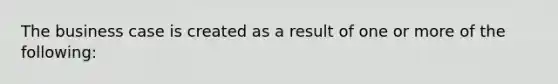 The business case is created as a result of one or more of the following: