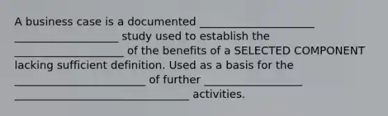 A business case is a documented _____________________ ___________________ study used to establish the ____________________ of the benefits of a SELECTED COMPONENT lacking sufficient definition. Used as a basis for the ________________________ of further __________________ ________________________________ activities.