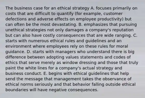 The business case for an ethical strategy A. focuses primarily on costs that are difficult to quantify (for example, customer defections and adverse effects on employee productivity) but can often be the most devastating. B. emphasizes that pursuing unethical strategies not only damages a company's reputation but can also have costly consequences that are wide ranging. C. starts with numerous ethical rules and guidelines and an environment where employees rely on these rules for moral guidance. D. starts with managers who understand there is big difference between adopting values statements and codes of ethics that serve merely as window dressing and those that truly paint the white lines for a company's actual strategy and business conduct. E. begins with ethical guidelines that help send the message that management takes the observance of ethical norms seriously and that behavior falling outside ethical boundaries will have negative consequences.