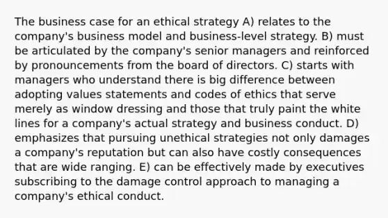 The business case for an ethical strategy A) relates to the company's business model and business-level strategy. B) must be articulated by the company's senior managers and reinforced by pronouncements from the board of directors. C) starts with managers who understand there is big difference between adopting values statements and codes of ethics that serve merely as window dressing and those that truly paint the white lines for a company's actual strategy and business conduct. D) emphasizes that pursuing unethical strategies not only damages a company's reputation but can also have costly consequences that are wide ranging. E) can be effectively made by executives subscribing to the damage control approach to managing a company's ethical conduct.