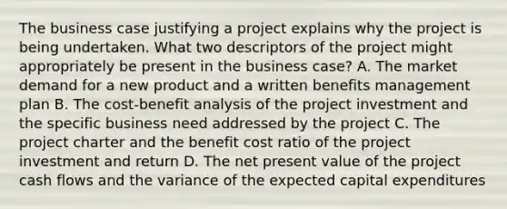 The business case justifying a project explains why the project is being undertaken. What two descriptors of the project might appropriately be present in the business case? A. The market demand for a new product and a written benefits management plan B. The cost-benefit analysis of the project investment and the specific business need addressed by the project C. The project charter and the benefit cost ratio of the project investment and return D. The net present value of the project cash flows and the variance of the expected capital expenditures