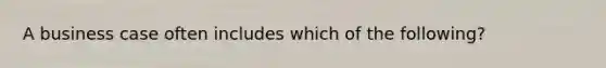 A business case often includes which of the following?