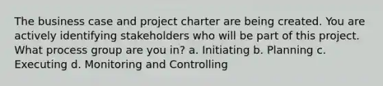 The business case and project charter are being created. You are actively identifying stakeholders who will be part of this project. What process group are you in? a. Initiating b. Planning c. Executing d. Monitoring and Controlling