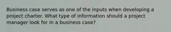 Business case serves as one of the inputs when developing a project charter. What type of information should a project manager look for in a business case?