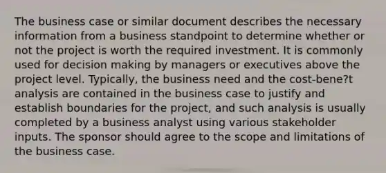 The business case or similar document describes the necessary information from a business standpoint to determine whether or not the project is worth the required investment. It is commonly used for decision making by managers or executives above the project level. Typically, the business need and the cost-bene?t analysis are contained in the business case to justify and establish boundaries for the project, and such analysis is usually completed by a business analyst using various stakeholder inputs. The sponsor should agree to the scope and limitations of the business case.