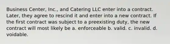 Business Center, Inc., and Catering LLC enter into a contract. Later, they agree to rescind it and enter into a new contract. If the first contract was subject to a preexisting duty, the new contract will most likely be a. enforceable b. valid. c. invalid. d. voidable.