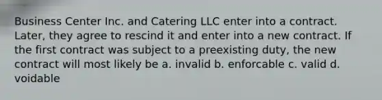 Business Center Inc. and Catering LLC enter into a contract. Later, they agree to rescind it and enter into a new contract. If the first contract was subject to a preexisting duty, the new contract will most likely be a. invalid b. enforcable c. valid d. voidable