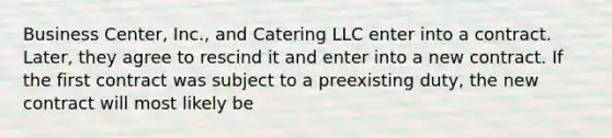 Business Center, Inc., and Catering LLC enter into a contract. Later, they agree to rescind it and enter into a new contract. If the first contract was subject to a preexisting duty, the new contract will most likely be